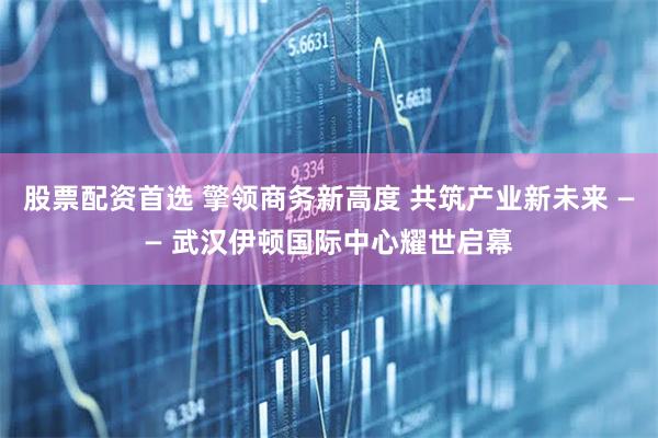 股票配资首选 擎领商务新高度 共筑产业新未来 —— 武汉伊顿国际中心耀世启幕