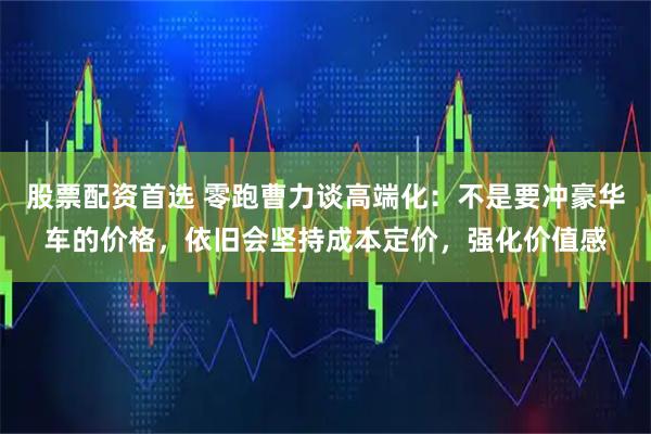 股票配资首选 零跑曹力谈高端化：不是要冲豪华车的价格，依旧会坚持成本定价，强化价值感