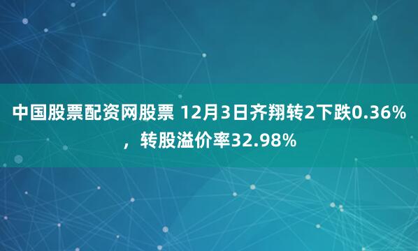 中国股票配资网股票 12月3日齐翔转2下跌0.36%，转股溢价率32.98%