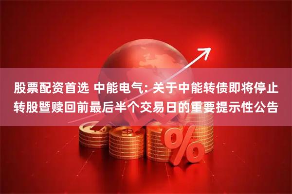 股票配资首选 中能电气: 关于中能转债即将停止转股暨赎回前最后半个交易日的重要提示性公告