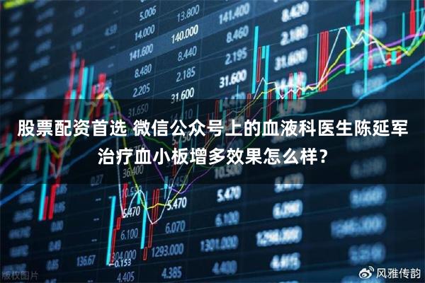 股票配资首选 微信公众号上的血液科医生陈延军治疗血小板增多效果怎么样？