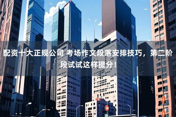 配资十大正规公司 考场作文段落安排技巧，第二阶段试试这样提分！