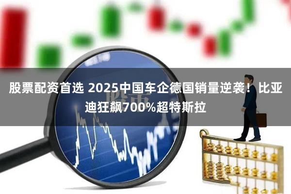 股票配资首选 2025中国车企德国销量逆袭！比亚迪狂飙700%超特斯拉