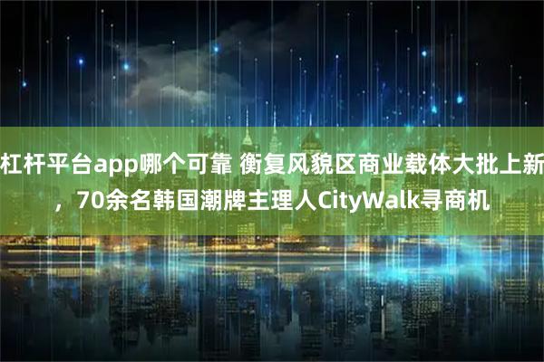 杠杆平台app哪个可靠 衡复风貌区商业载体大批上新，70余名韩国潮牌主理人CityWalk寻商机