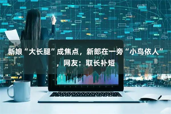 新娘“大长腿”成焦点，新郎在一旁“小鸟依人”，网友：取长补短