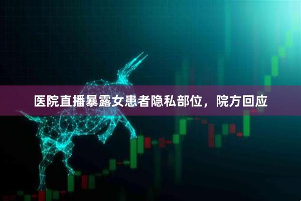 医院直播暴露女患者隐私部位，院方回应